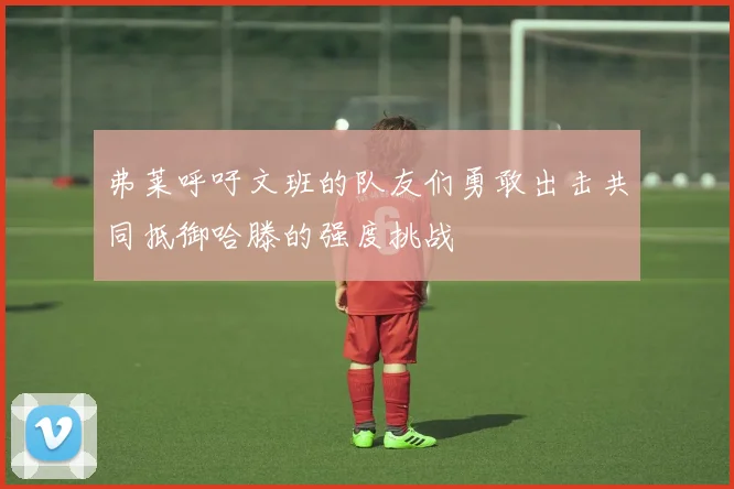 弗莱呼吁文班的队友们勇敢出击共同抵御哈滕的强度挑战