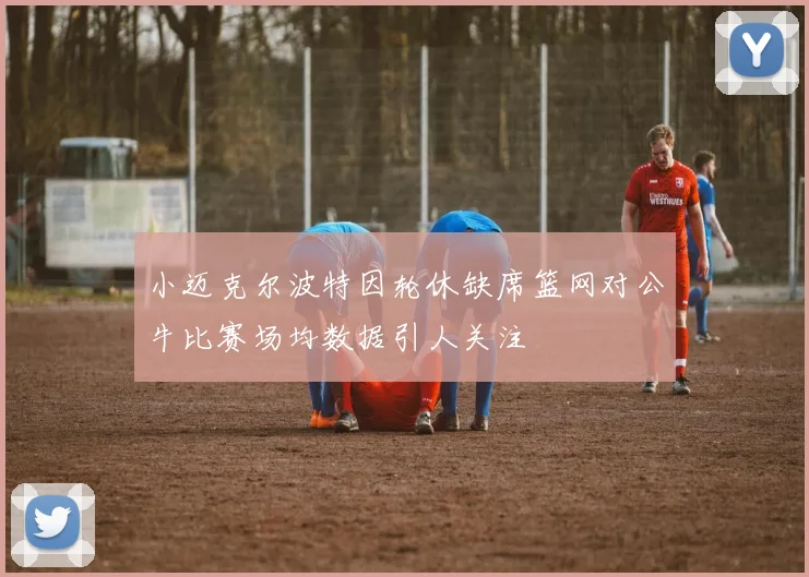 小迈克尔波特因轮休缺席篮网对公牛比赛场均数据引人关注