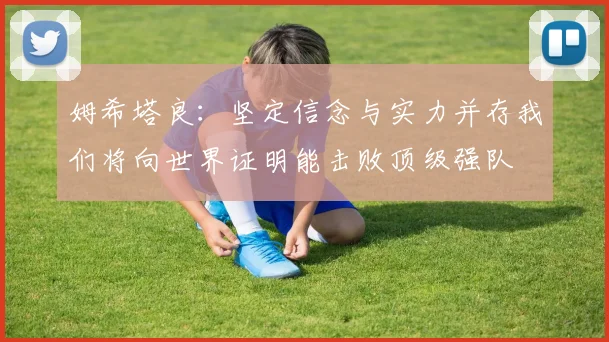 姆希塔良：坚定信念与实力并存我们将向世界证明能击败顶级强队