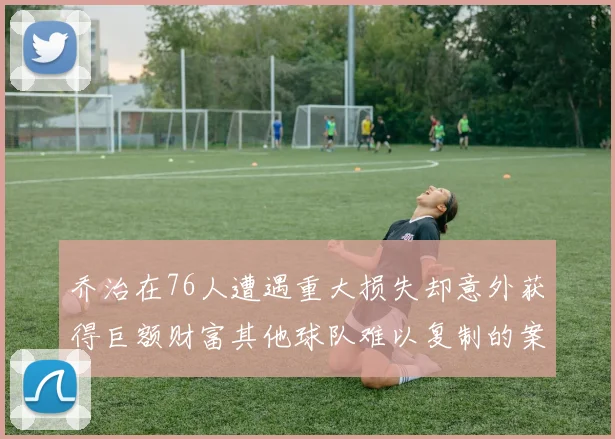 乔治在76人遭遇重大损失却意外获得巨额财富其他球队难以复制的案例