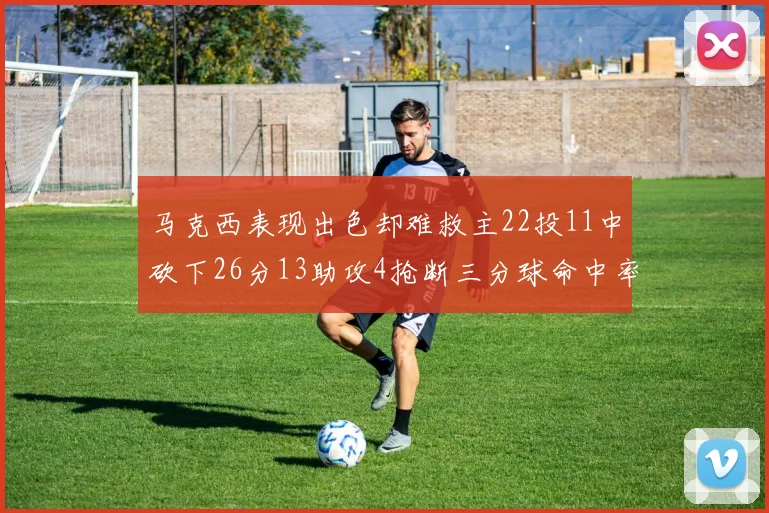 马克西表现出色却难救主22投11中砍下26分13助攻4抢断三分球命中率低迷
