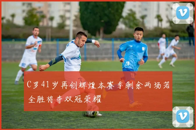 C罗41岁再创辉煌本赛季剩余两场若全胜将夺双冠荣耀