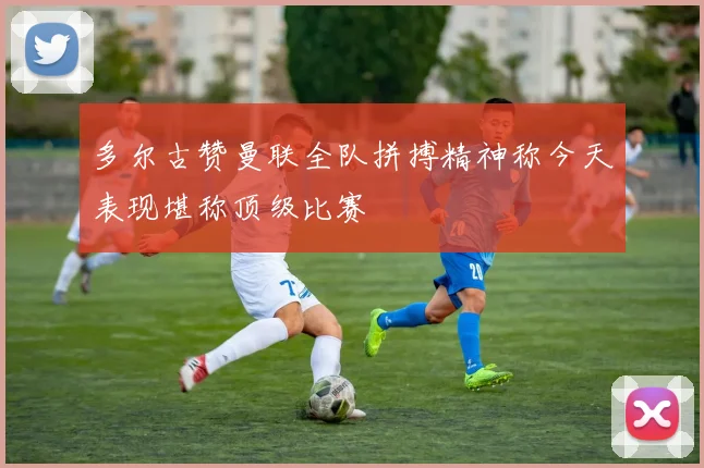 多尔古赞曼联全队拼搏精神称今天表现堪称顶级比赛