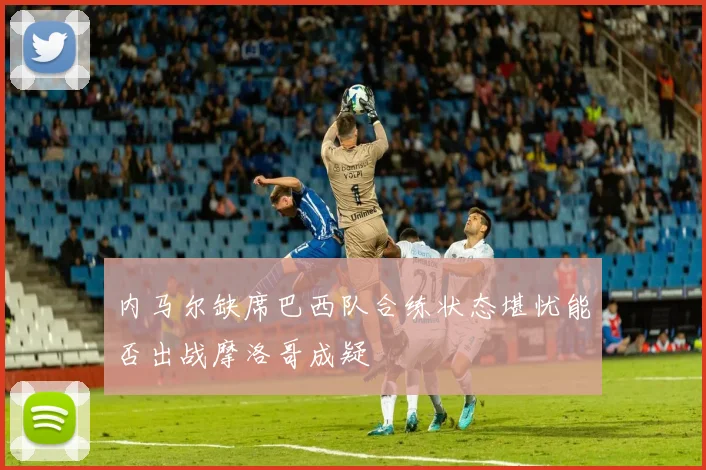 内马尔缺席巴西队合练状态堪忧能否出战摩洛哥成疑