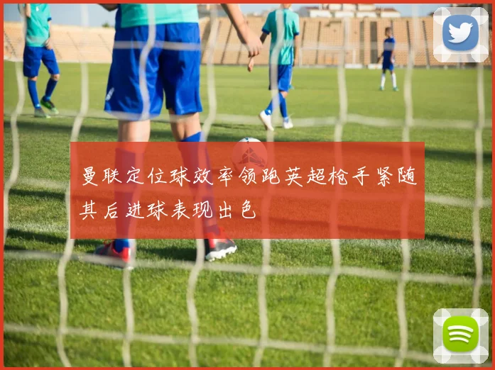 曼联定位球效率领跑英超枪手紧随其后进球表现出色