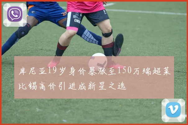 库尼亚19岁身价暴涨至150万瑞超莱比锡高价引进成新星之选