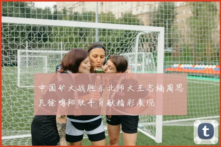 中国矿大战胜东北师大王志楠周思凡徐鸣阳联手贡献精彩表现