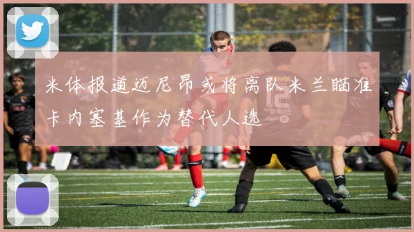 米体报道迈尼昂或将离队米兰瞄准卡内塞基作为替代人选