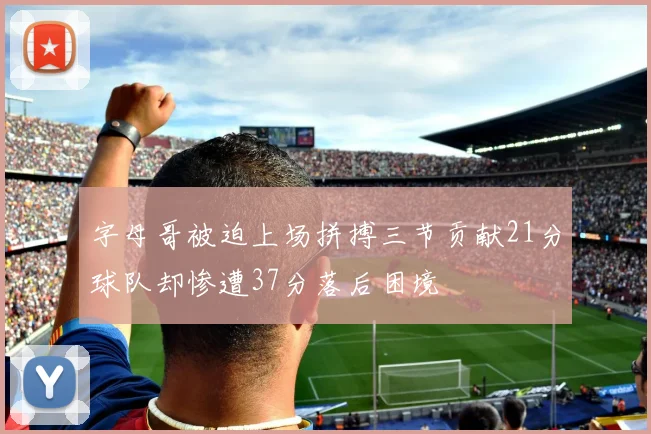 字母哥被迫上场拼搏三节贡献21分球队却惨遭37分落后困境
