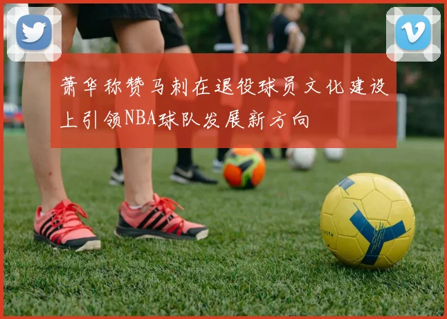 萧华称赞马刺在退役球员文化建设上引领NBA球队发展新方向