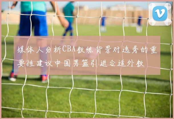 媒体人分析CBA教练背景对选秀的重要性建议中国男篮引进合适外教