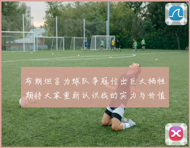 布朗坦言为球队争冠付出巨大牺牲期待大家重新认识我的实力与价值