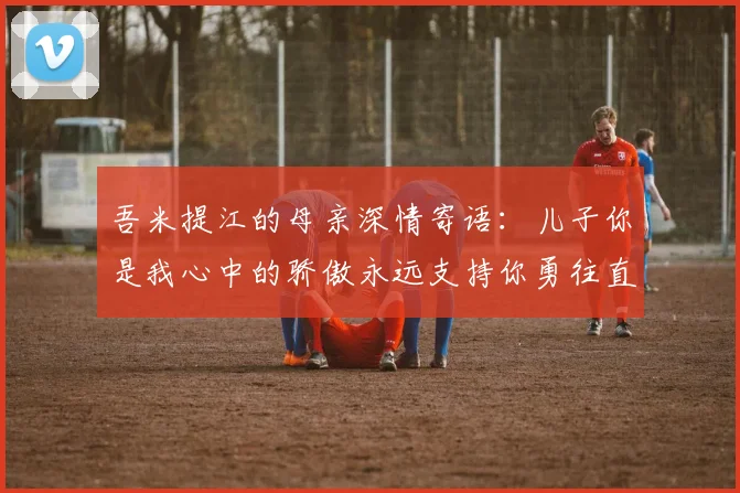 吾米提江的母亲深情寄语：儿子你是我心中的骄傲永远支持你勇往直前！