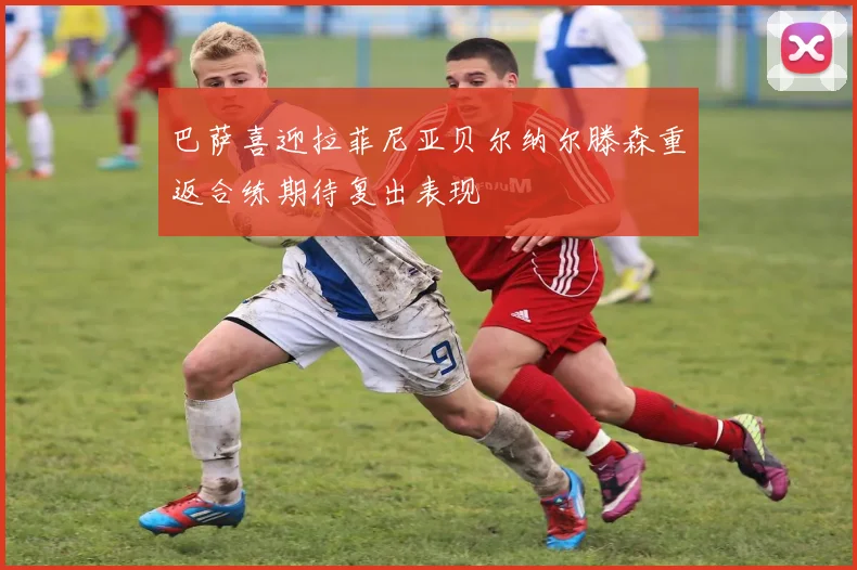 巴萨喜迎拉菲尼亚贝尔纳尔滕森重返合练期待复出表现