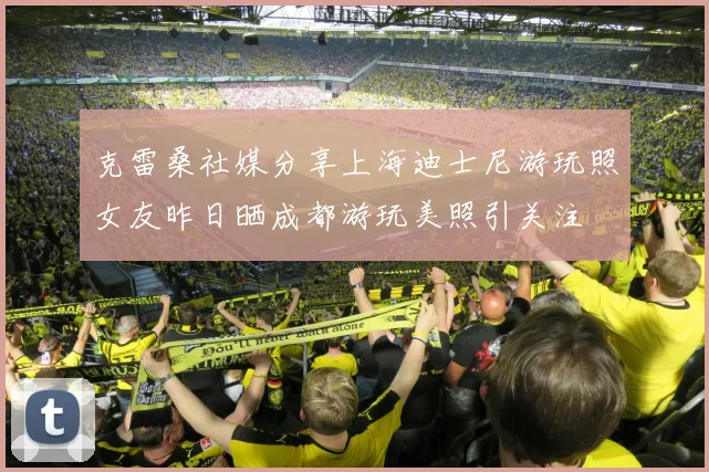 克雷桑社媒分享上海迪士尼游玩照女友昨日晒成都游玩美照引关注