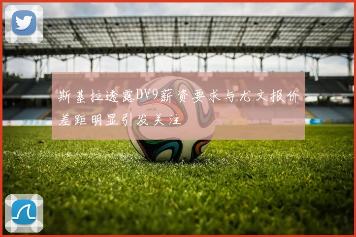 斯基拉透露DV9薪资要求与尤文报价差距明显引发关注