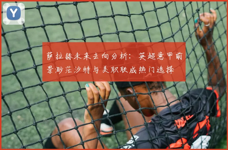 萨拉赫未来去向分析：英超意甲前景渺茫沙特与美职联成热门选择