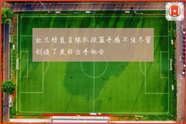 杜兰特直言球队投篮手感不佳尽管创造了良好出手机会