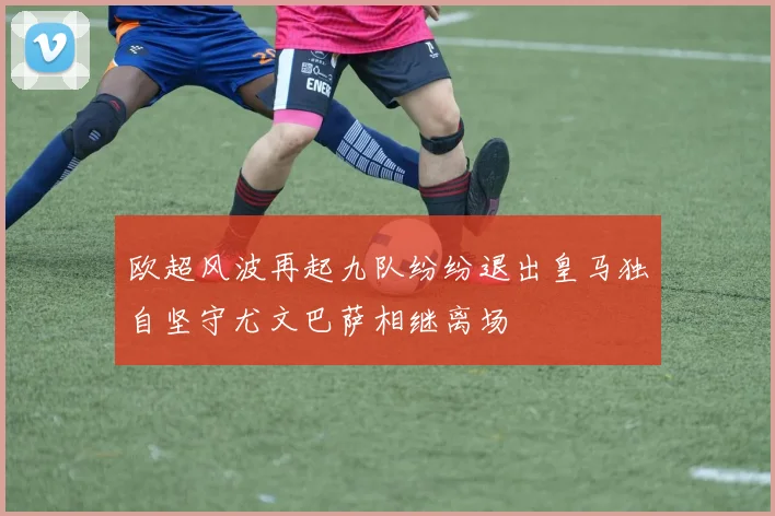 欧超风波再起九队纷纷退出皇马独自坚守尤文巴萨相继离场
