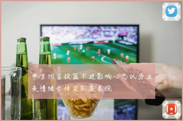 申京坦言投篮不进影响心态认为沮丧情绪会传染队友表现