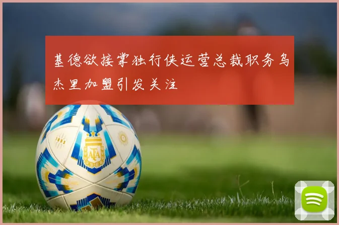 基德欲接掌独行侠运营总裁职务乌杰里加盟引发关注