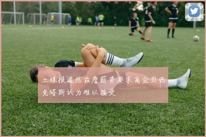 土媒报道厄兹詹薪资要求高企贝西克塔斯认为难以接受
